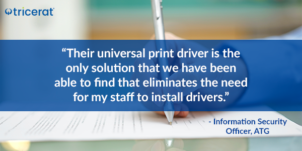 "Their universal print driver is the only solution that we have been able to find that eliminates the need for my staff to install drivers." - Information Security Officer, ATG.